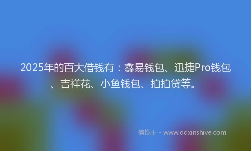 2025年的百大借钱有：鑫易钱包、迅捷Pro钱包、吉祥花、小鱼钱包、拍拍贷等。