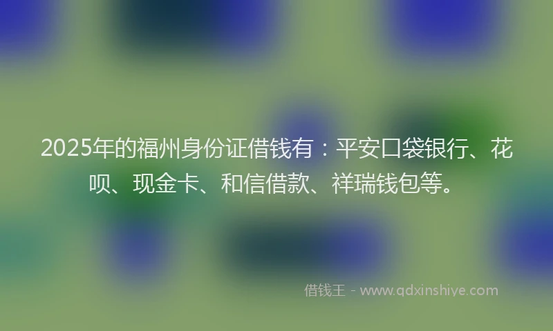 2025年的福州身份证借钱有：平安口袋银行、花呗、现金卡、和信借款、祥瑞钱包等。