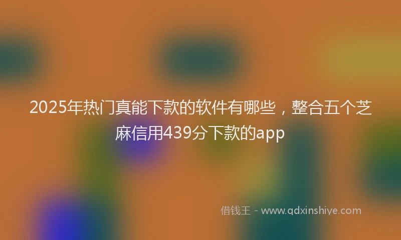 2025年热门真能下款的软件有哪些，整合五个芝麻信用439分下款的app