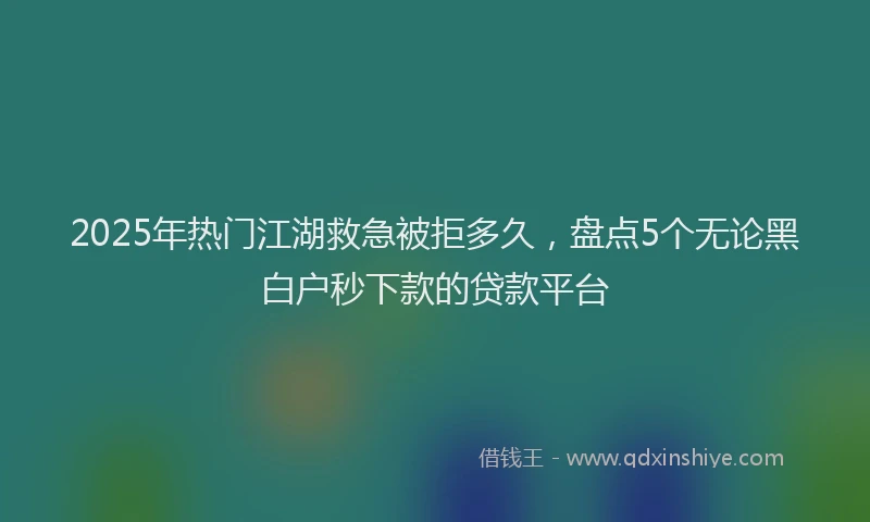 2025年热门江湖救急被拒多久，盘点5个无论黑白户秒下款的贷款平台