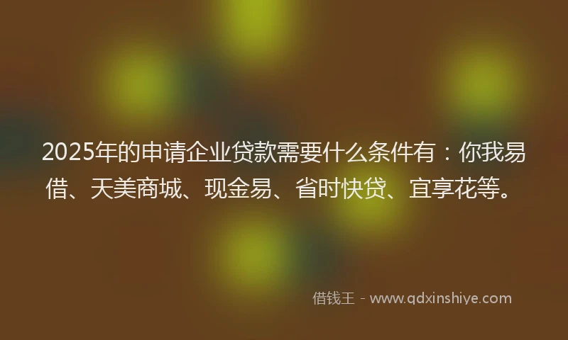 2025年的申请企业贷款需要什么条件有：你我易借、天美商城、现金易、省时快贷、宜享花等。