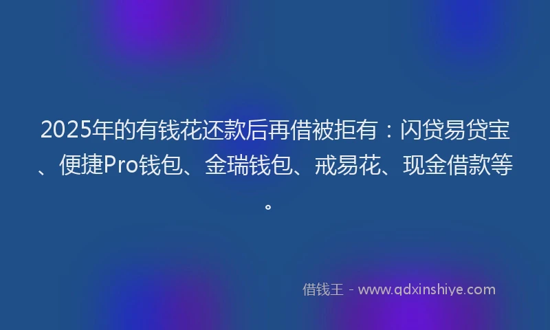 2025年的有钱花还款后再借被拒有：闪贷易贷宝、便捷Pro钱包、金瑞钱包、戒易花、现金借款等。