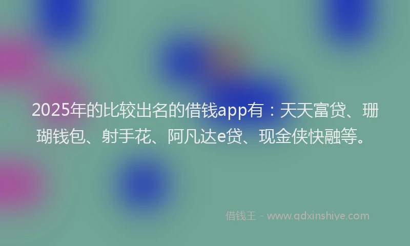2025年的比较出名的借钱app有：天天富贷、珊瑚钱包、射手花、阿凡达e贷、现金侠快融等。