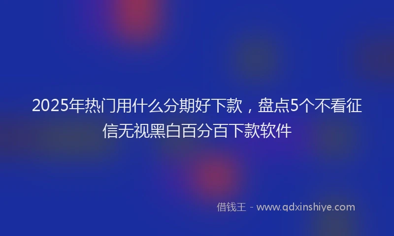 2025年热门用什么分期好下款，盘点5个不看征信无视黑白百分百下款软件