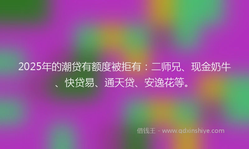 2025年的潮贷有额度被拒有：二师兄、现金奶牛、快贷易、通天贷、安逸花等。
