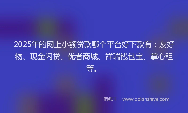 2025年的网上小额贷款哪个平台好下款有：友好物、现金闪贷、优者商城、祥瑞钱包宝、掌心租等。