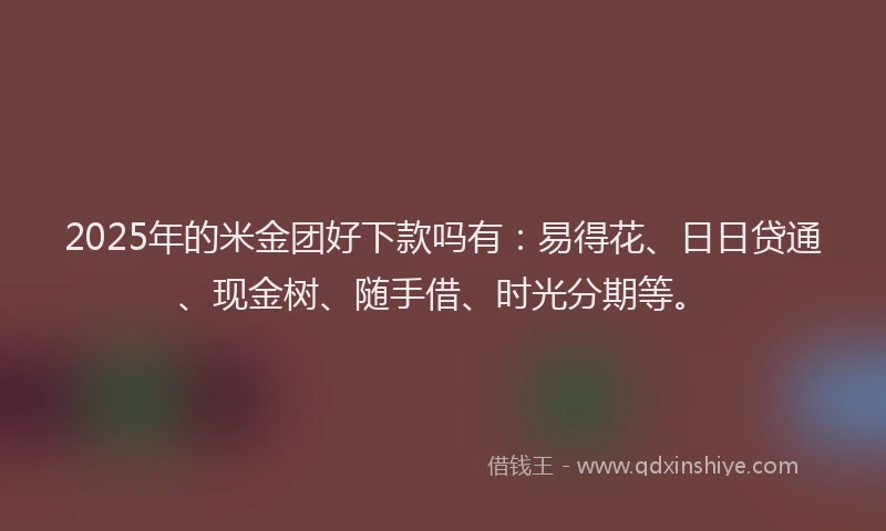 2025年的米金团好下款吗有：易得花、日日贷通、现金树、随手借、时光分期等。