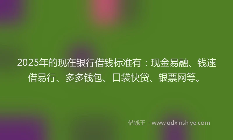 2025年的现在银行借钱标准有：现金易融、钱速借易行、多多钱包、口袋快贷、银票网等。