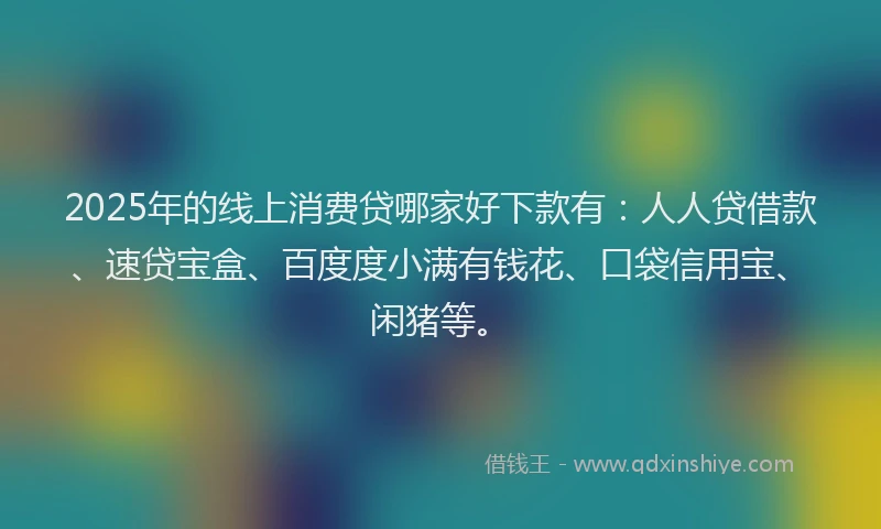 2025年的线上消费贷哪家好下款有：人人贷借款、速贷宝盒、百度度小满有钱花、口袋信用宝、闲猪等。