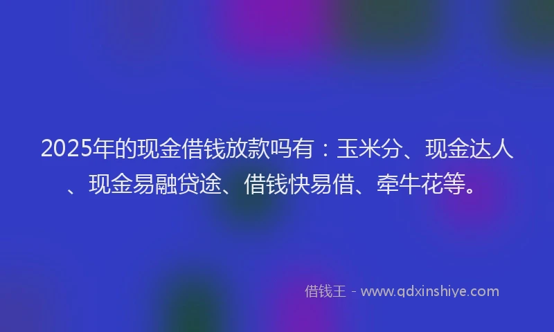 2025年的现金借钱放款吗有：玉米分、现金达人、现金易融贷途、借钱快易借、牵牛花等。