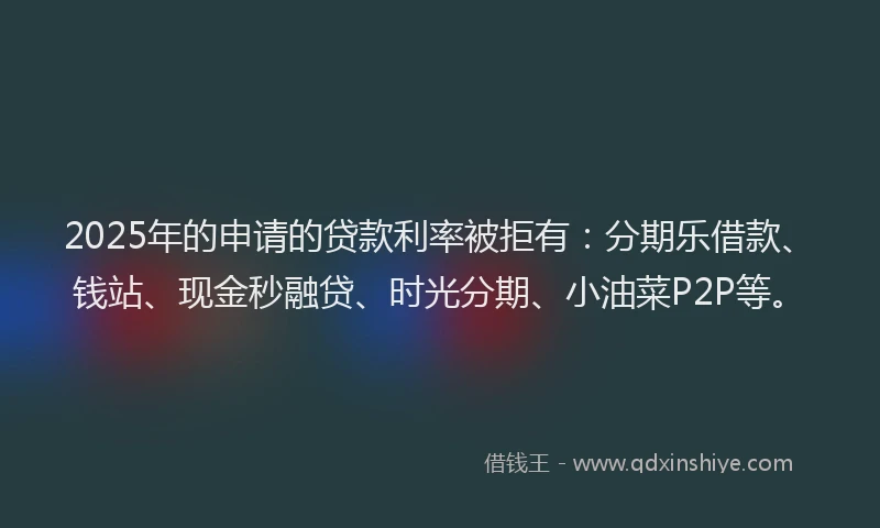 2025年的申请的贷款利率被拒有：分期乐借款、钱站、现金秒融贷、时光分期、小油菜P2P等。