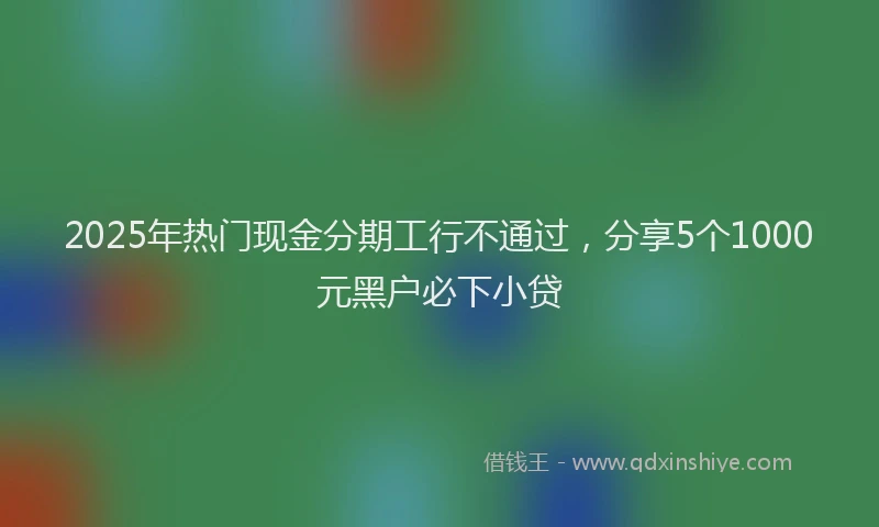2025年热门现金分期工行不通过，分享5个1000元黑户必下小贷