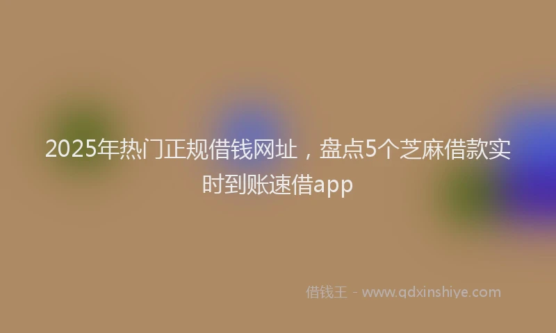 2025年热门正规借钱网址，盘点5个芝麻借款实时到账速借app
