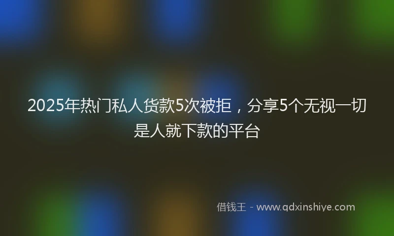 2025年热门私人货款5次被拒，分享5个无视一切是人就下款的平台