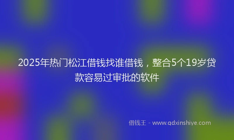2025年热门松江借钱找谁借钱，整合5个19岁贷款容易过审批的软件