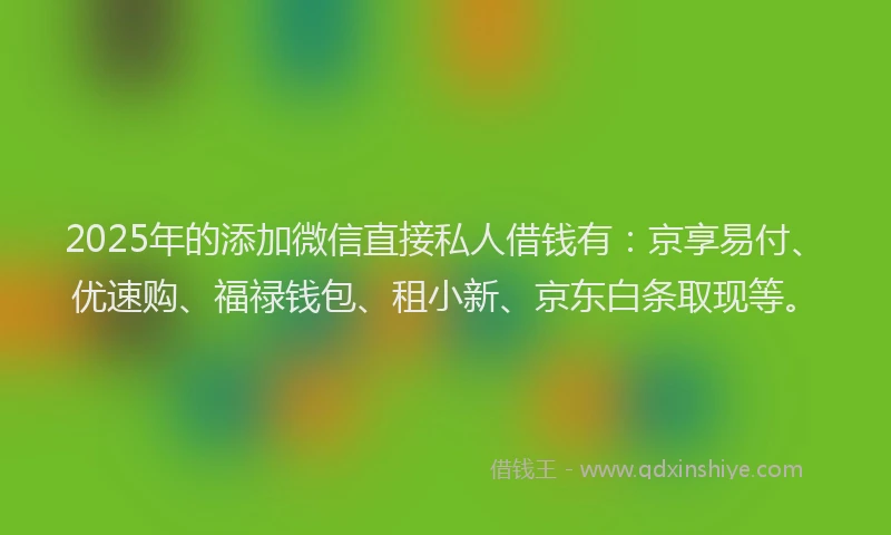2025年的添加微信直接私人借钱有：京享易付、优速购、福禄钱包、租小新、京东白条取现等。