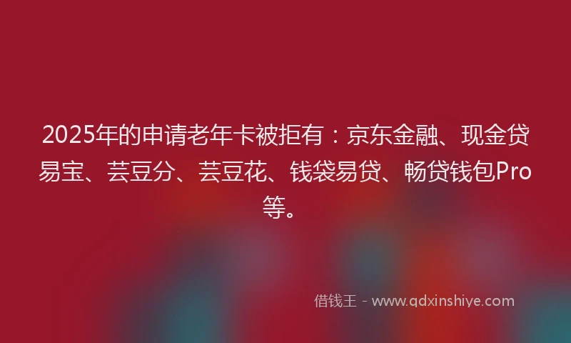 2025年的申请老年卡被拒有：京东金融、现金贷易宝、芸豆分、芸豆花、钱袋易贷、畅贷钱包Pro等。