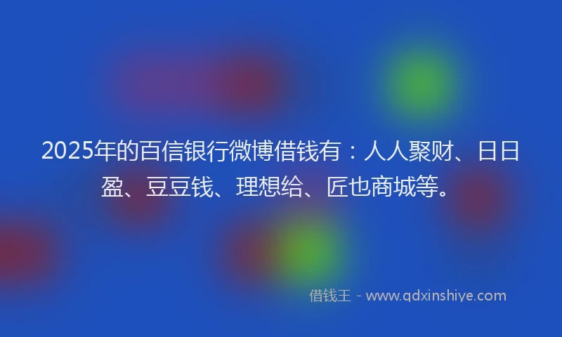 2025年的百信银行微博借钱有：人人聚财、日日盈、豆豆钱、理想给、匠也商城等。