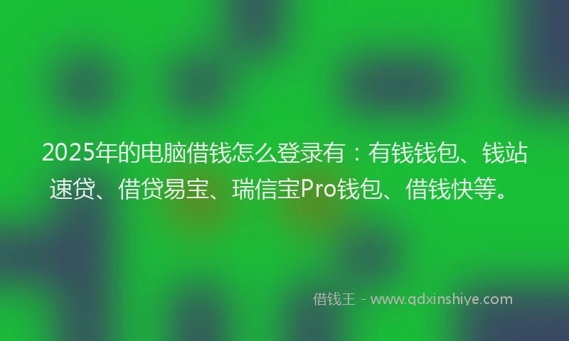 2025年的电脑借钱怎么登录有：有钱钱包、钱站速贷、借贷易宝、瑞信宝Pro钱包、借钱快等。