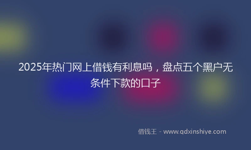 2025年热门网上借钱有利息吗，盘点五个黑户无条件下款的口子