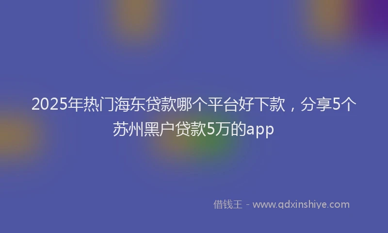 2025年热门海东贷款哪个平台好下款，分享5个苏州黑户贷款5万的app
