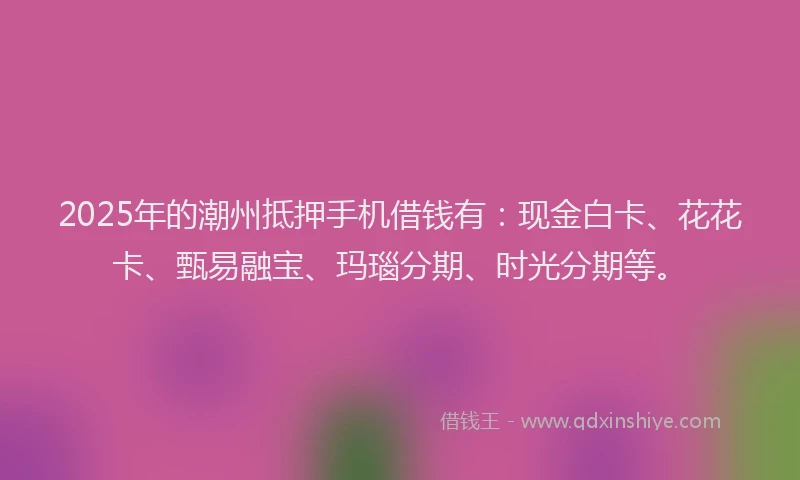 2025年的潮州抵押手机借钱有：现金白卡、花花卡、甄易融宝、玛瑙分期、时光分期等。