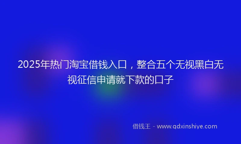 2025年热门淘宝借钱入口，整合五个无视黑白无视征信申请就下款的口子