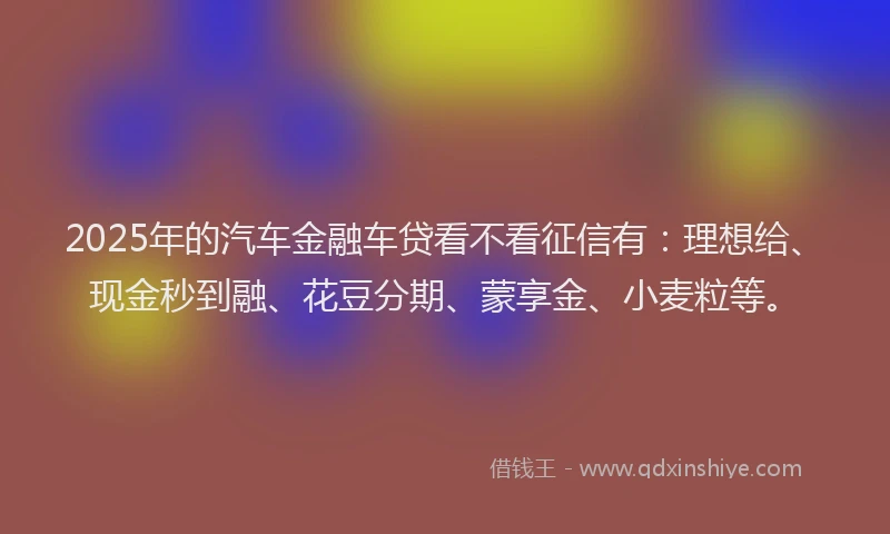 2025年的汽车金融车贷看不看征信有：理想给、现金秒到融、花豆分期、蒙享金、小麦粒等。