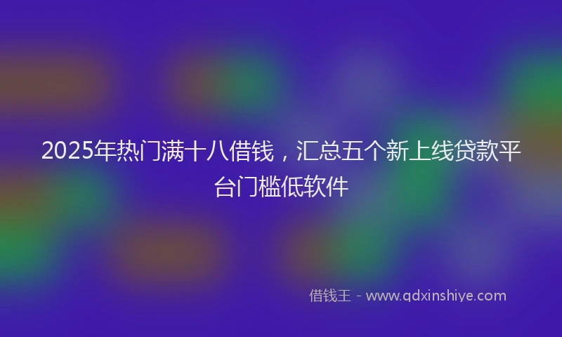 2025年热门满十八借钱，汇总五个新上线贷款平台门槛低软件