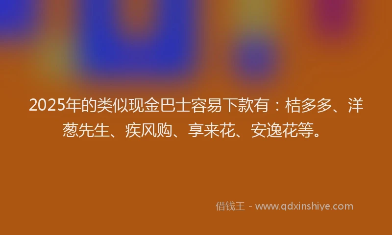 2025年的类似现金巴士容易下款有：桔多多、洋葱先生、疾风购、享来花、安逸花等。