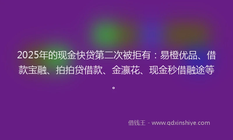 2025年的现金快贷第二次被拒有：易橙优品、借款宝融、拍拍贷借款、金瀛花、现金秒借融途等。