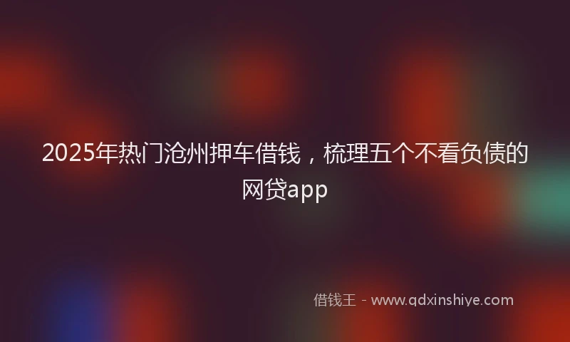 2025年热门沧州押车借钱，梳理五个不看负债的网贷app
