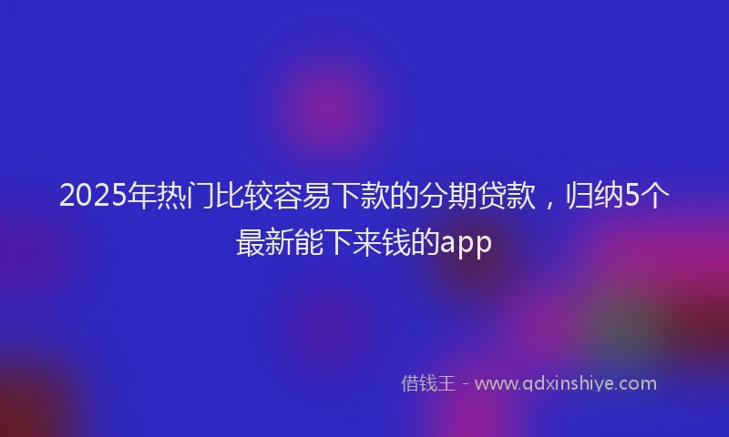 2025年热门比较容易下款的分期贷款，归纳5个最新能下来钱的app