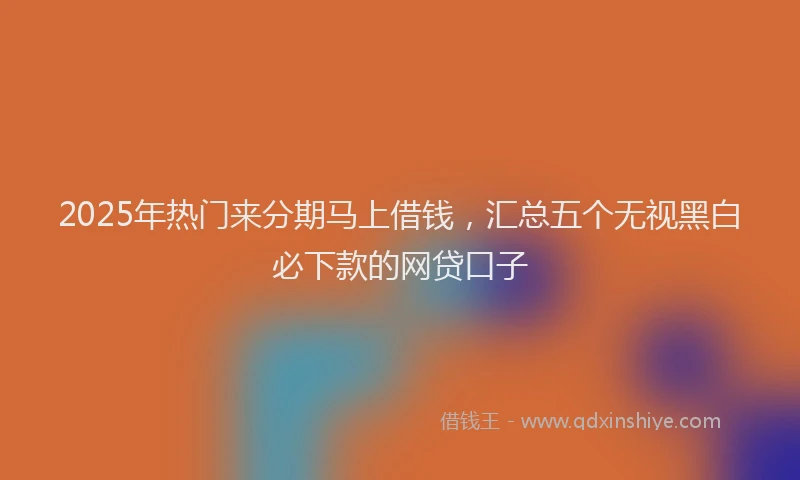 2025年热门来分期马上借钱，汇总五个无视黑白必下款的网贷口子