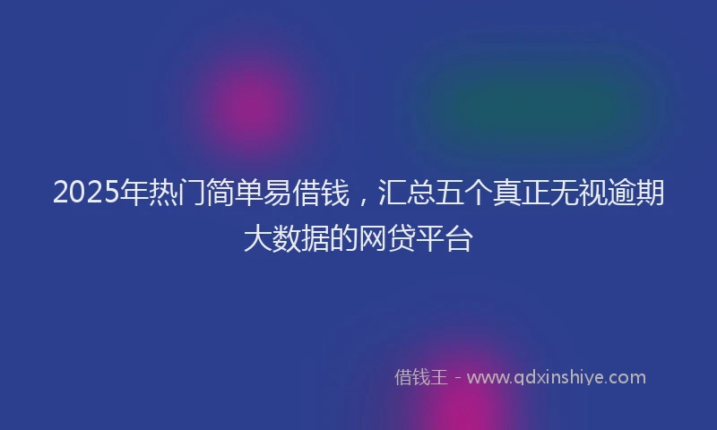 2025年热门简单易借钱，汇总五个真正无视逾期大数据的网贷平台