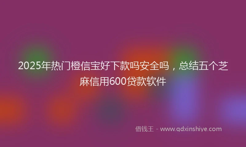 2025年热门橙信宝好下款吗安全吗，总结五个芝麻信用600贷款软件