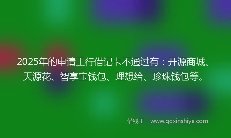 2025年的申请工行借记卡不通过有：开源商城、天源花、智享宝钱包、理想给、珍珠钱包等。
