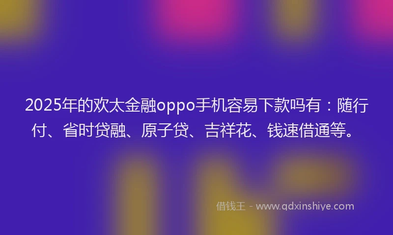 2025年的欢太金融oppo手机容易下款吗有：随行付、省时贷融、原子贷、吉祥花、钱速借通等。