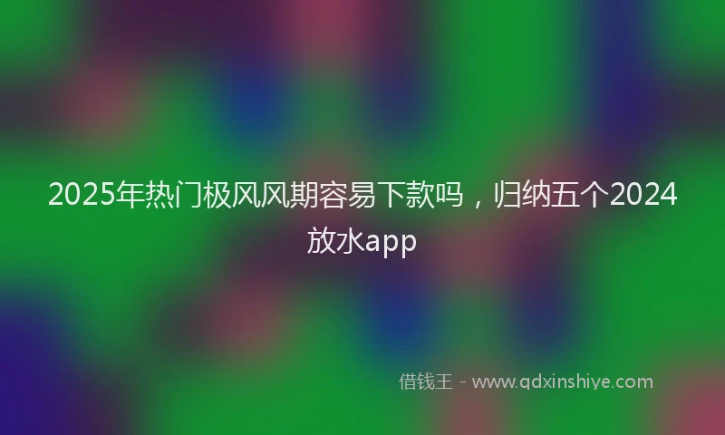2025年热门极风风期容易下款吗，归纳五个2024放水app