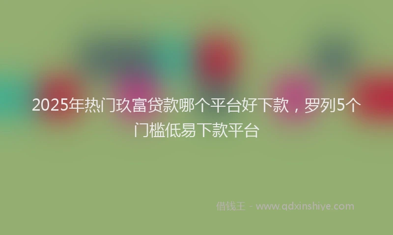 2025年热门玖富贷款哪个平台好下款，罗列5个门槛低易下款平台