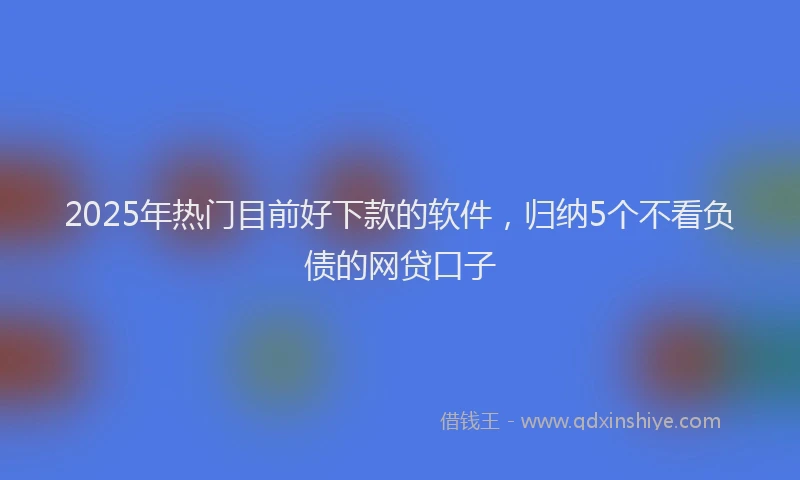 2025年热门目前好下款的软件，归纳5个不看负债的网贷口子