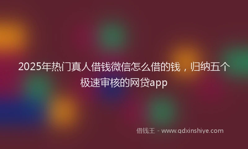 2025年热门真人借钱微信怎么借的钱，归纳五个极速审核的网贷app