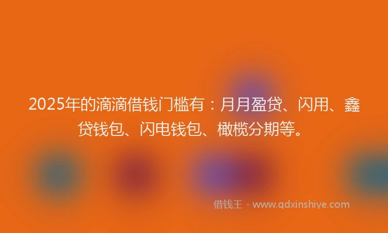 2025年的滴滴借钱门槛有：月月盈贷、闪用、鑫贷钱包、闪电钱包、橄榄分期等。