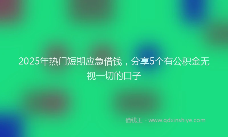 2025年热门短期应急借钱，分享5个有公积金无视一切的口子