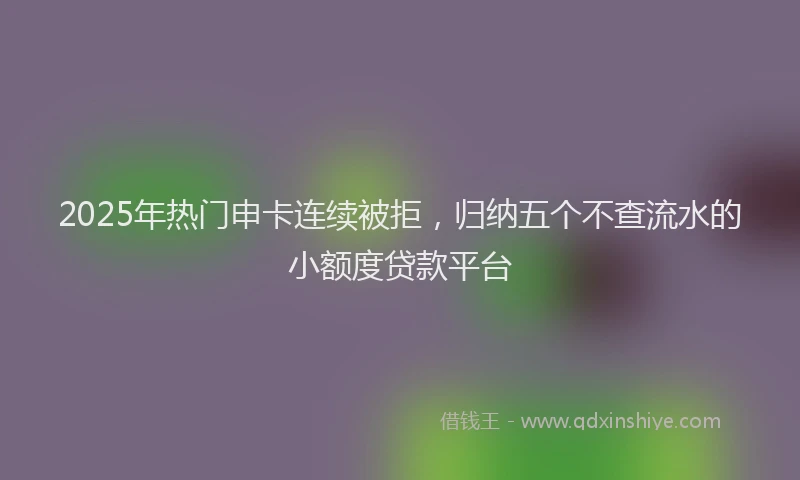 2025年热门申卡连续被拒，归纳五个不查流水的小额度贷款平台