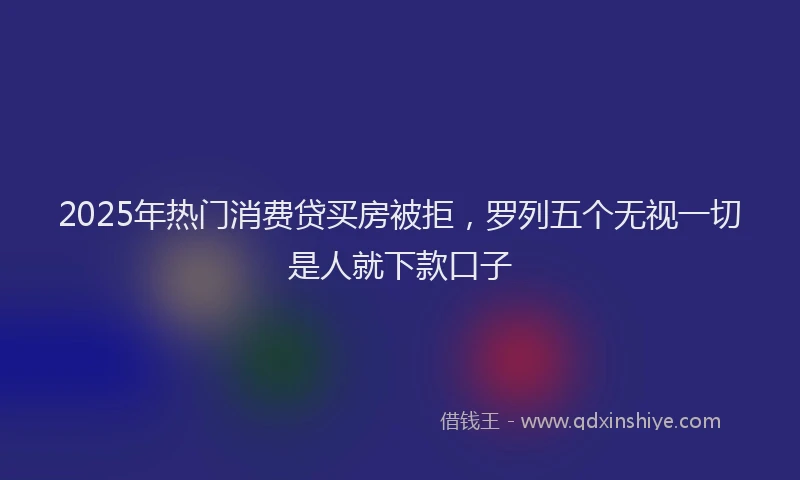 2025年热门消费贷买房被拒，罗列五个无视一切是人就下款口子