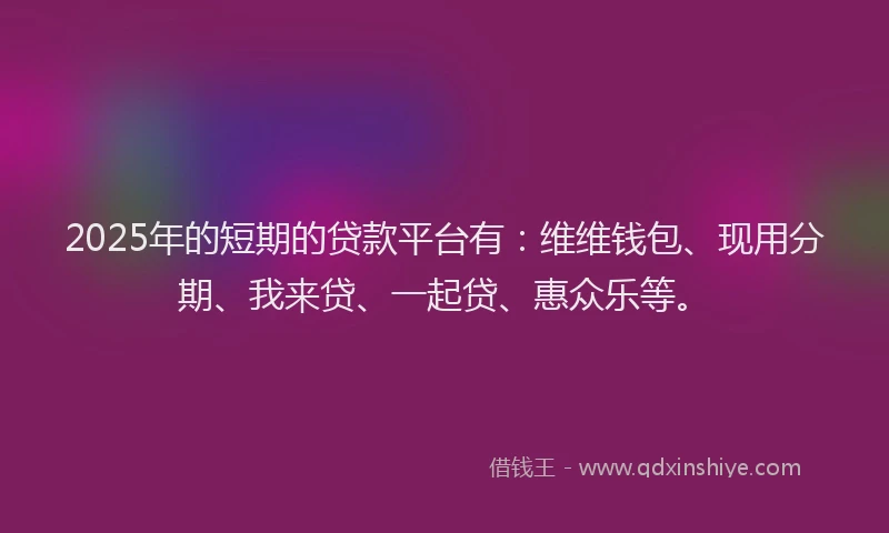 2025年的短期的贷款平台有：维维钱包、现用分期、我来贷、一起贷、惠众乐等。