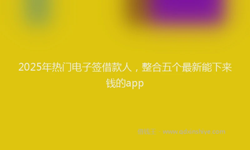 2025年热门电子签借款人，整合五个最新能下来钱的app