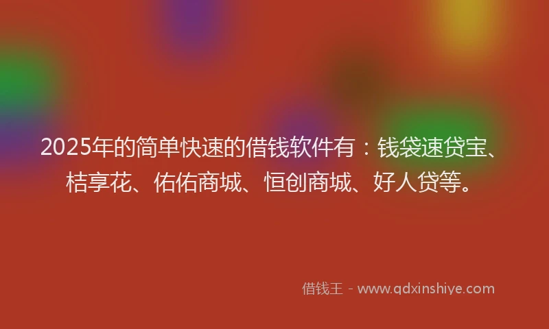 2025年的简单快速的借钱软件有：钱袋速贷宝、桔享花、佑佑商城、恒创商城、好人贷等。