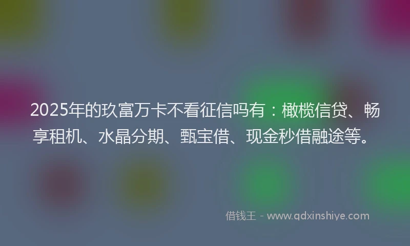 2025年的玖富万卡不看征信吗有：橄榄信贷、畅享租机、水晶分期、甄宝借、现金秒借融途等。